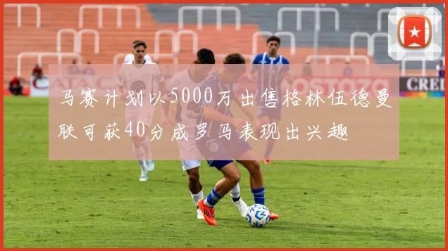 马赛计划以5000万出售格林伍德曼联可获40分成罗马表现出兴趣