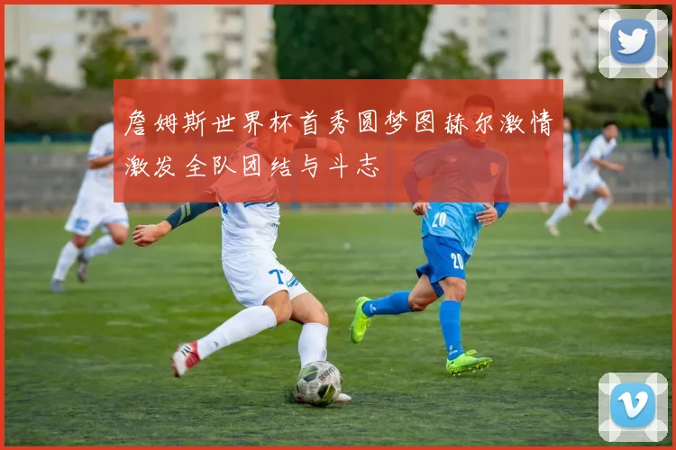 詹姆斯世界杯首秀圆梦图赫尔激情激发全队团结与斗志