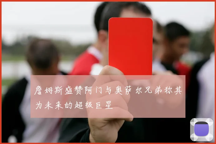詹姆斯盛赞阿门与奥萨尔兄弟称其为未来的超级巨星