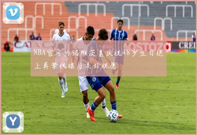 NBA官方为诺维茨基庆祝48岁生日送上真挚祝福与美好祝愿