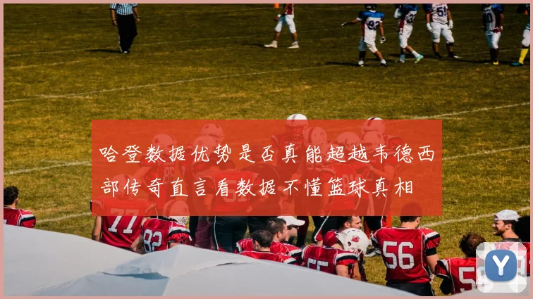 哈登数据优势是否真能超越韦德西部传奇直言看数据不懂篮球真相