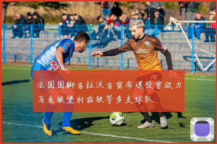 法国国脚吉拉沃吉宣布退役曾效力马竞狼堡利兹联等多支球队