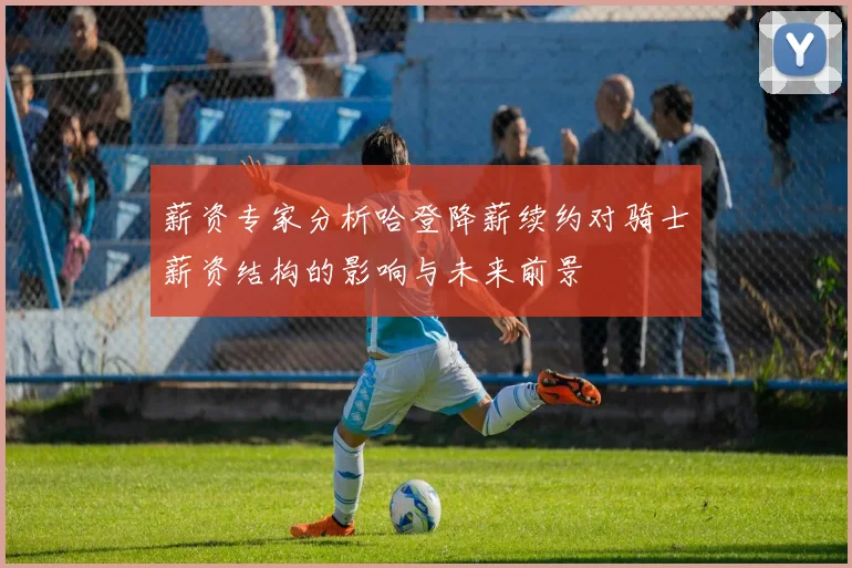 薪资专家分析哈登降薪续约对骑士薪资结构的影响与未来前景