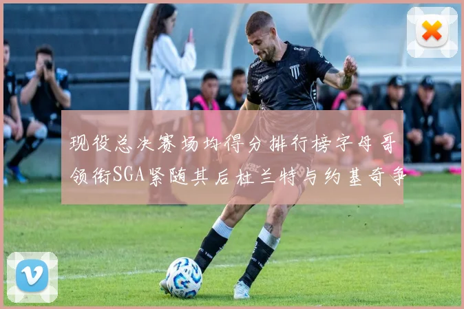 现役总决赛场均得分排行榜字母哥领衔SGA紧随其后杜兰特与约基奇争夺第三名
