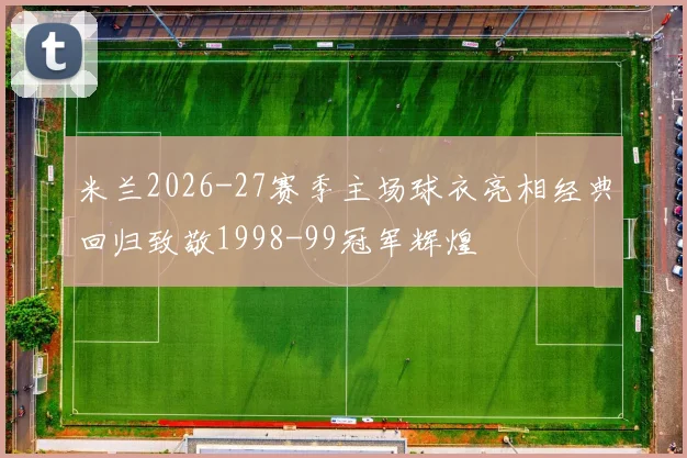米兰2026-27赛季主场球衣亮相经典回归致敬1998-99冠军辉煌