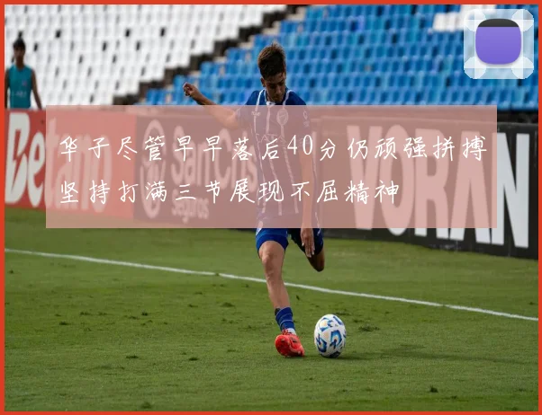 华子尽管早早落后40分仍顽强拼搏坚持打满三节展现不屈精神