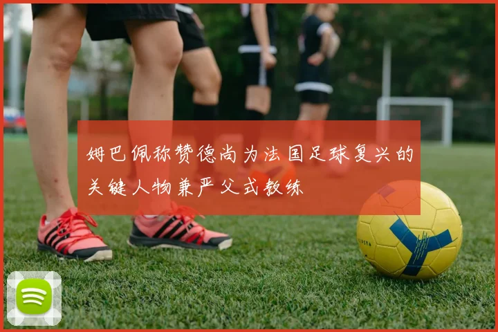 姆巴佩称赞德尚为法国足球复兴的关键人物兼严父式教练