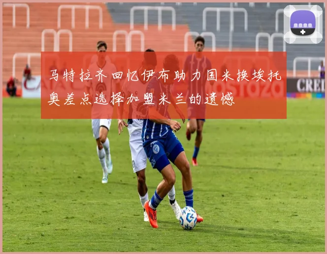 马特拉齐回忆伊布助力国米换埃托奥差点选择加盟米兰的遗憾