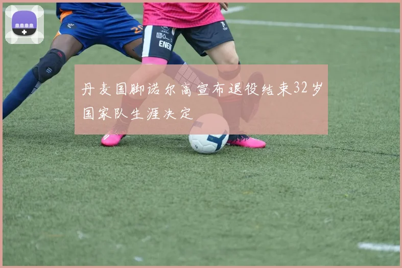 丹麦国脚诺尔高宣布退役结束32岁国家队生涯决定