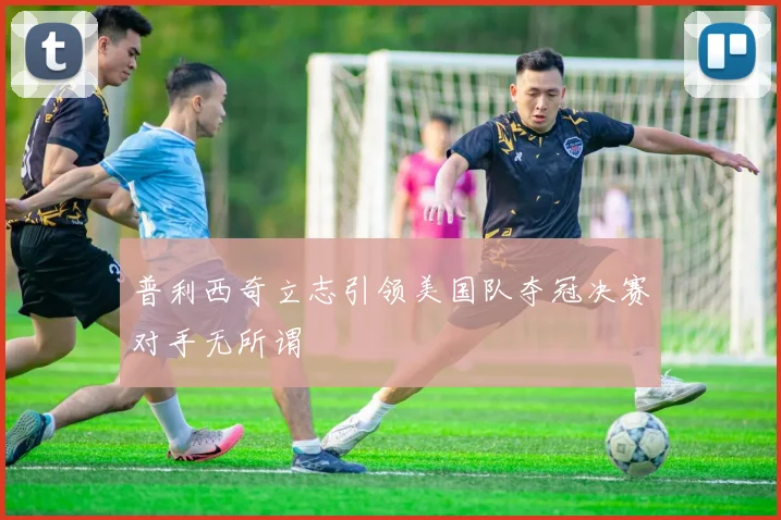 普利西奇立志引领美国队夺冠决赛对手无所谓