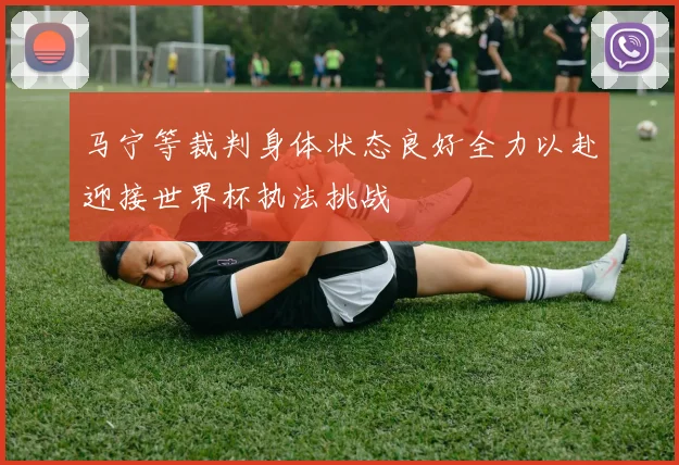 马宁等裁判身体状态良好全力以赴迎接世界杯执法挑战