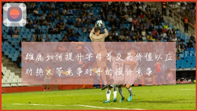 雄鹿如何提升字母哥交易价值以应对热火等竞争对手的报价竞争