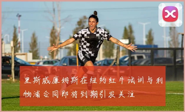 里斯威廉姆斯在纽约红牛试训与利物浦合同即将到期引发关注
