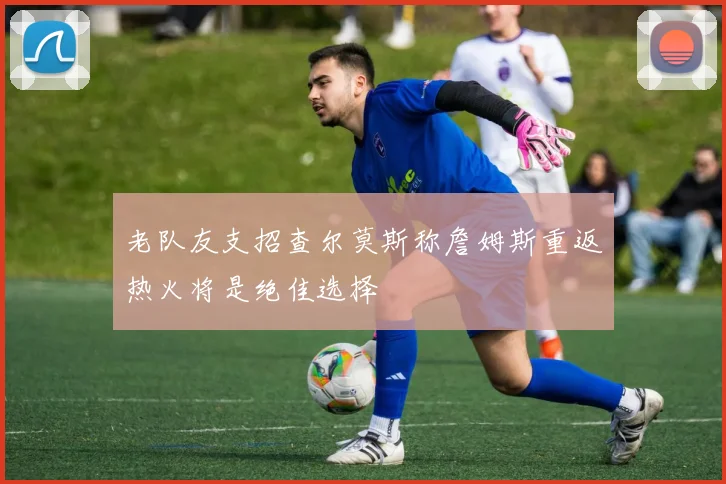 老队友支招查尔莫斯称詹姆斯重返热火将是绝佳选择