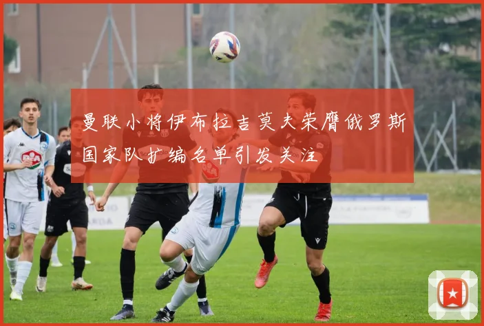曼联小将伊布拉吉莫夫荣膺俄罗斯国家队扩编名单引发关注
