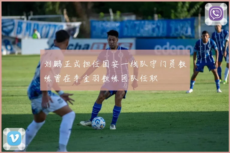 刘鹏正式担任国安一线队守门员教练曾在李金羽教练团队任职