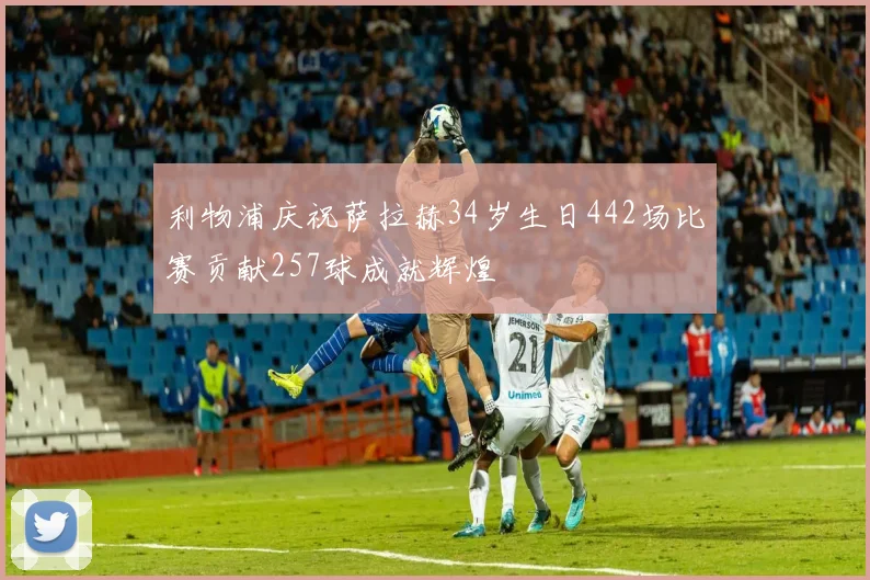 利物浦庆祝萨拉赫34岁生日442场比赛贡献257球成就辉煌