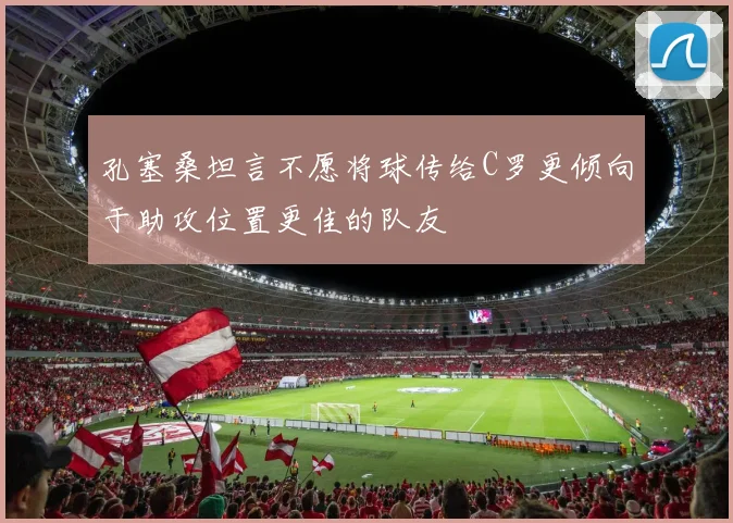 孔塞桑坦言不愿将球传给C罗更倾向于助攻位置更佳的队友