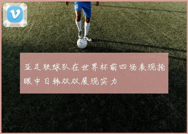亚足联球队在世界杯前四场表现抢眼中日韩双双展现实力