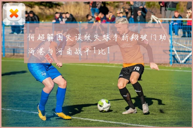 何超解围失误致失球李新翔破门助海港与河南战平1比1