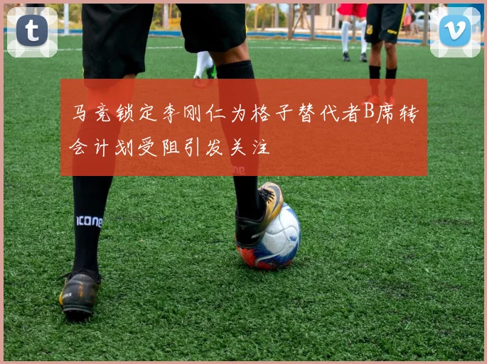 马竞锁定李刚仁为格子替代者B席转会计划受阻引发关注