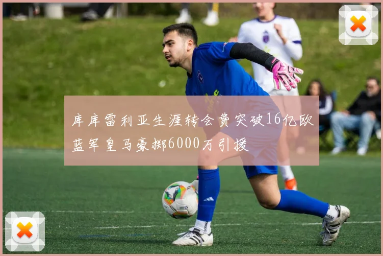 库库雷利亚生涯转会费突破16亿欧蓝军皇马豪掷6000万引援