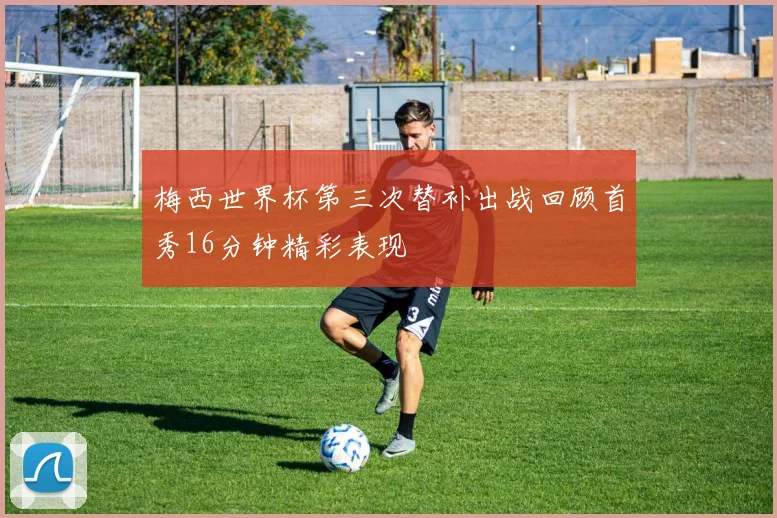 梅西世界杯第三次替补出战回顾首秀16分钟精彩表现
