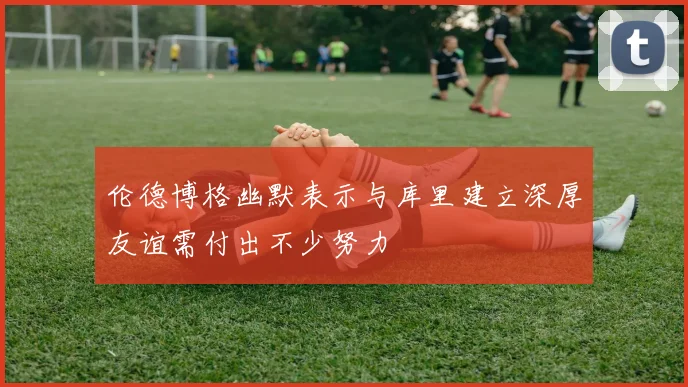 伦德博格幽默表示与库里建立深厚友谊需付出不少努力